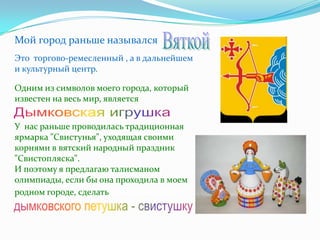 Мой город раньше назывался
Вяткой.
Это торгово-ремесленный , а в дальнейшем
и культурный центр.

Одним из символов моего города, который
известен на весь мир, является
Дымковская игрушка.
У нас раньше проводилась традиционная
ярмарка "Свистунья", уходящая своими
корнями в вятский народный праздник
"Свистопляска".
И поэтому я предлагаю талисманом
олимпиады, если бы она проходила в моем
родном городе, сделать дымковского
петушка - свистушку.
 