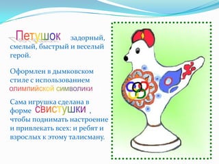 Петушок         задорный,
смелый, быстрый и веселый
герой.

Оформлен в дымковском
стиле с использованием
олимпийской символики.
Сама игрушка сделана в
форме свистушки         ,
чтобы поднимать настроение
и привлекать всех: и ребят и
взрослых к этому талисману.
 