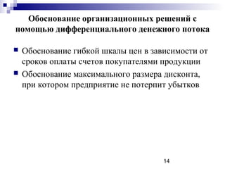 Обоснование организационных решений с
помощью дифференциального денежного потока

   Обоснование гибкой шкалы цен в зависимости от
    сроков оплаты счетов покупателями продукции
   Обоснование максимального размера дисконта,
    при котором предприятие не потерпит убытков




                                      14
 