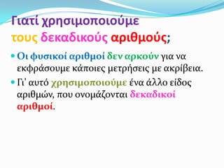 Γιατί χρθςιμοποιοφμε
τουσ δεκαδικοφσ αριθμοφσ;
 Οι φυςικοί αριθμοί δεν αρκούν για να
  εκφρϊςουμε κϊποιεσ μετρόςεισ με ακρύβεια.
 Γι’ αυτό χρηςιμοποιούμε ϋνα ϊλλο εύδοσ
  αριθμών, που ονομϊζονται δεκαδικοί
  αριθμοί.
 