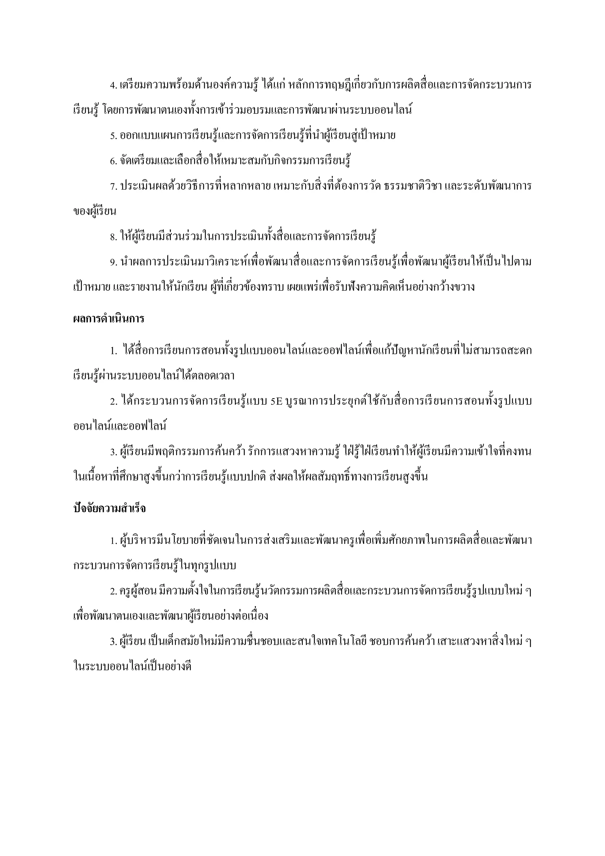 4. เตรี ยมความพร้อมด้านองค์ความรู ้ ได้แก่ หลักการทฤษฎีเกี่ยวกับการผลิตสื่ อและการจัดกระบวนการ
เรี ยนรู ้ โดยการพัฒนาตนเองทั้งการเข้าร่ วมอบรมและการพัฒนาผ่านระบบออนไลน์
          5. ออกแบบแผนการเรี ยนรู ้และการจัดการเรี ยนรู ้ที่นาผูเ้ รี ยนสู่ เป้ าหมาย
          6. จัดเตรี ยมและเลือกสื่ อให้เหมาะสมกับกิจกรรมการเรี ยนรู ้
          7. ประเมินผลด้วยวิธีการที่ หลากหลาย เหมาะกับสิ่ งที่ตองการวัด ธรรมชาติวิชา และระดับพัฒนาการ
                                                               ้
ของผูเ้ รี ยน
          8. ให้ผเู ้ รี ยนมีส่วนร่ วมในการประเมินทั้งสื่ อและการจัดการเรี ยนรู ้
          9. นาผลการประเมินมาวิเคราะห์เพื่อพัฒนาสื่ อและการจัดการเรี ยนรู้เพื่อพัฒนาผูเ้ รี ยนให้เป็ นไปตาม
เป้ าหมาย และรายงานให้นกเรี ยน ผูที่เกี่ยวข้องทราบ เผยแพร่ เพื่อรับฟังความคิดเห็นอย่างกว้างขวาง
                       ั         ้
ผลการดาเนินการ
          1. ได้สื่อการเรี ยนการสอนทั้งรู ปแบบออนไลน์และออฟไลน์เพื่อแก้ปัญหานักเรี ยนที่ไม่สามารถสะดก
           ่
เรี ยนรู ้ผานระบบออนไลน์ได้ตลอดเวลา
          2. ได้กระบวนการจัดการเรี ยนรู้ แบบ 5E บู รณาการประยุกต์ใช้ก ับสื่ อการเรี ยนการสอนทั้งรู ปแบบ
ออนไลน์และออฟไลน์
          3. ผูเ้ รี ยนมีพฤติกรรมการค้นคว้า รักการแสวงหาความรู้ ใฝ่ รู้ใฝ่ เรี ยนทาให้ผเู้ รี ยนมีความเข้าใจที่คงทน
ในเนื้อหาที่ศึกษาสู งขึ้นกว่าการเรี ยนรู ้แบบปกติ ส่ งผลให้ผลสัมฤทธิ์ ทางการเรี ยนสู งขึ้น
ปัจจัยความสาเร็จ
          1. ผูบริ หารมีนโยบายที่ชดเจนในการส่ งเสริ มและพัฒนาครู เพื่อเพิ่มศักยภาพในการผลิ ตสื่ อและพัฒนา
               ้                  ั
กระบวนการจัดการเรี ยนรู้ในทุกรู ปแบบ
          2. ครู ผสอน มีความตั้งใจในการเรี ยนรู ้นวัตกรรมการผลิตสื่ อและกระบวนการจัดการเรี ยนรู ้รูปแบบใหม่ ๆ
                  ู้
เพื่อพัฒนาตนเองและพัฒนาผูเ้ รี ยนอย่างต่อเนื่ อง
          3. ผูเ้ รี ยน เป็ นเด็กสมัยใหม่มีความชื่นชอบและสนใจเทคโนโลยี ชอบการค้นคว้า เสาะแสวงหาสิ่ งใหม่ ๆ
ในระบบออนไลน์เป็ นอย่างดี
 