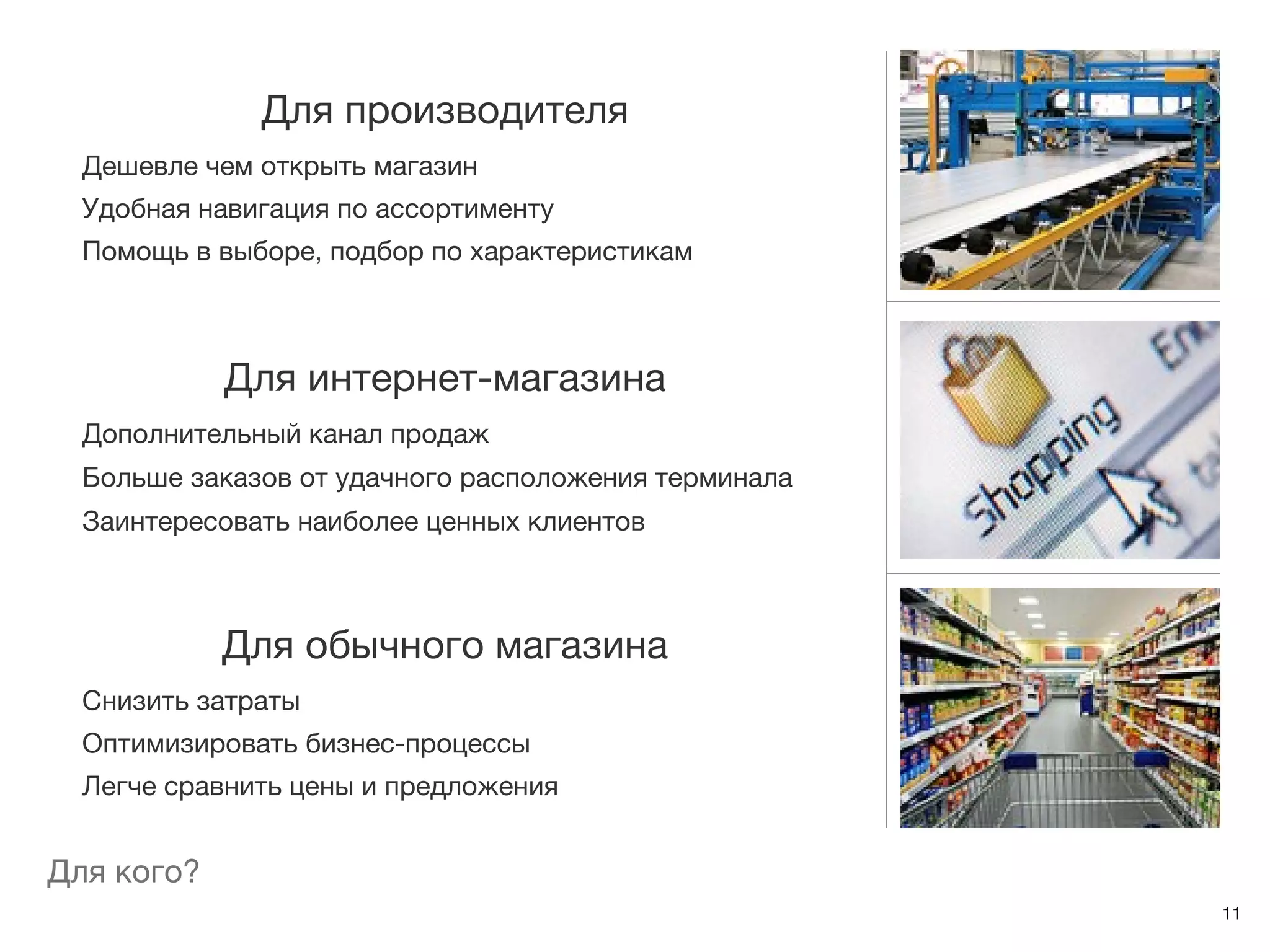 Для производителя
  Дешевле чем открыть магазин
  Удобная навигация по ассортименту
  Помощь в выборе, подбор по характеристикам



            Для интернет-магазина
  Дополнительный канал продаж
  Больше заказов от удачного расположения терминала
  Заинтересовать наиболее ценных клиентов



            Для обычного магазина
  Снизить затраты
  Оптимизировать бизнес-процессы
  Легче сравнить цены и предложения


Для кого?
                                                      11
 