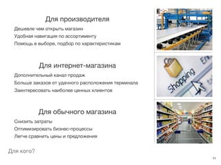 Для производителя
  Дешевле чем открыть магазин
  Удобная навигация по ассортименту
  Помощь в выборе, подбор по характеристикам



            Для интернет-магазина
  Дополнительный канал продаж
  Больше заказов от удачного расположения терминала
  Заинтересовать наиболее ценных клиентов



            Для обычного магазина
  Снизить затраты
  Оптимизировать бизнес-процессы
  Легче сравнить цены и предложения


Для кого?
                                                      11
 