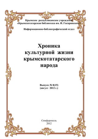 Крымское республиканское учреждение
«Крымскотатарская библиотека им. И. Гаспринского»

     Информационно-библиографический отдел




        Хроника
    культурной жизни
    крымскотатарского
         народа


                 Выпуск № 8(15)
                 (август 2012 г.)




                  Симферополь
                     2012
 