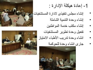 ‫1- إعاادة هيكلة الادارة :‬
‫إنشاء مجلس تنفيذى لادارة المستشفيات‬      ‫•‬
            ‫إنشاء وحدة التنمية الشاملة‬   ‫•‬
         ‫إنشاء مكتب خدمة المواطنين‬       ‫•‬
       ‫تفعيل وحدة تطوير المستشفيات‬       ‫•‬
   ‫انشاء وحدة تدريب الطباء المتياز‬       ‫•‬
          ‫جارى انشاء وحدة للحوكمة‬        ‫•‬
 