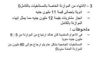 ‫3 - النتهاء من الموازنة الخاصة بالمستشفيات بالكامل0‬
                     ‫– اادوية بإجمالى قيمة 11 مليون جنيه‬
   ‫– انجاز مشتريات بقيمة 21 مليون جنيه مما يمثل إنهاء‬
                                     ‫الموازنة بالكامل‬
                                            ‫ملحوظات :‬
 ‫فى العوام الماضية كان هناك ارتجاع من الموازنة من 5 : 6‬     ‫–‬
                                        ‫مليون جنيه سنويا‬
‫المستشفيات الجامعية بشكل عام يتم ارجاع حوالى 08 مليون من‬    ‫–‬
                                   ‫الموازنة العامة سنويا0‬
 