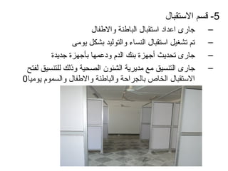‫5- قسم الستقبال‬
                       ‫جارى اعدااد استقبال الباطنة والطفال‬    ‫–‬
                 ‫تم تشغيل استقبال النساء والتوليد بشكل يومى‬   ‫–‬
         ‫جارى تحديث أجهزة بنك الدم وادعمها بأجهزة جديدة‬       ‫–‬
 ‫جارى التنسيق مع مديرية الشئون الصحية وذلك للتنسيق لفتح‬       ‫–‬
‫الستقبال الخاص بالجراحة والباطنة والطفال والسموم يوميا0‬
 