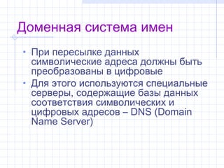 Доменная система имен
• При пересылке данных
  символические адреса должны быть
  преобразованы в цифровые
• Для этого используются специальные
  серверы, содержащие базы данных
  соответствия символических и
  цифровых адресов–DNS (Domain
  Name Server)
 