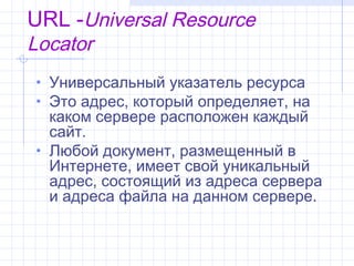 URL -Universal Resource
Locator
• Универсальный указатель ресурса
• Это адрес, который определяет, на
  каком сервере расположен каждый
  сайт.
• Любой документ, размещенный в
  Интернете, имеет свой уникальный
  адрес, состоящий из адреса сервера
  и адреса файла на данном сервере.
 