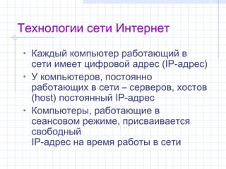 Технологии сети Интернет
• Каждый компьютер работающий в
  сетиимеетцифровой адрес (IP-адрес)
• У компьютеров, постоянно
  работающих в сети – серверов, хостов
  (host) постоянный IP-адрес
• Компьютеры, работающие в
  сеансовом режиме, присваивается
  свободный
  IP-адрес на время работы в сети
 