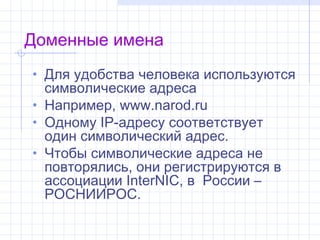 Доменные имена
• Для удобства человека используются
  символические адреса
• Например, www.narod.ru
• Одному IP-адресу соответствует
  один символический адрес.
• Чтобы символические адреса не
  повторялись, они регистрируются в
  ассоциации InterNIC, в России–
  РОСНИИРОС.
 