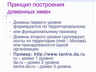 Принцип построения
доменных имен
• Домены первого уровня
  формируются по территориальному
• илифункциональномупризнаку
• Домены второго уровня группируют
  хосты по территории (msk– Москва)
  или принадлежности одной
  организации.
• Пример: http://www.tantra.da.ru
  ru– домен 1 уровня;
  da.ru– домен 2 уровня;
  tantra.da.ru– домен 3 уровня.
 