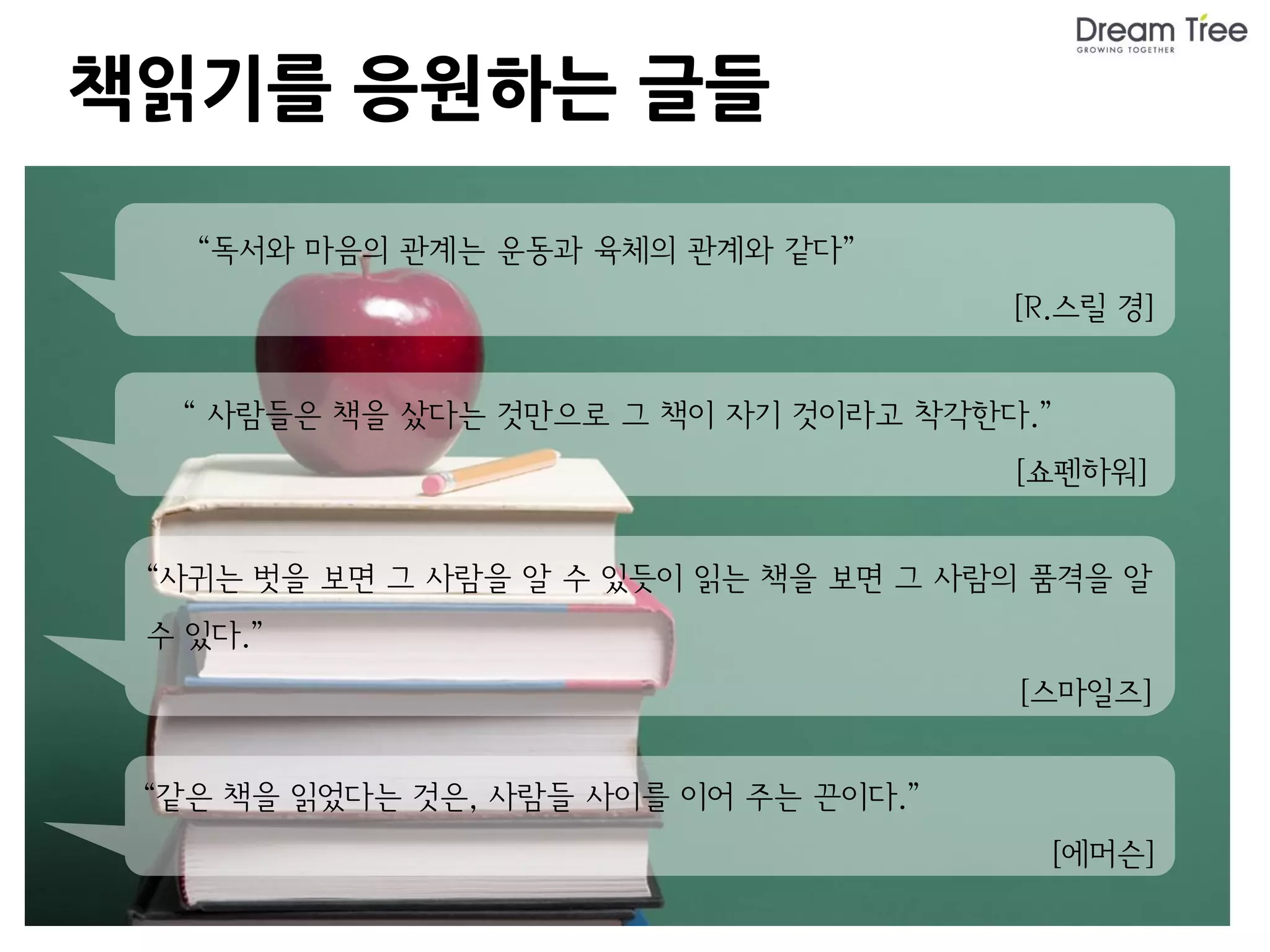 책읽기를 응원하는 글들

   “독서와 마음의 관계는 운동과 육체의 관계와 같다”
                                       [R.스릴 경]


  “ 사람들은 책을 샀다는 것만으로 그 책이 자기 것이라고 착각한다.”
                                       [쇼펜하워]


 “사귀는 벗을 보면 그 사람을 알 수 있듯이 읽는 책을 보면 그 사람의 품격을 알
 수 있다.”
                                        [스마일즈]


 “같은 책을 읽었다는 것은, 사람들 사이를 이어 주는 끈이다.”
                                         [에머슨]
 