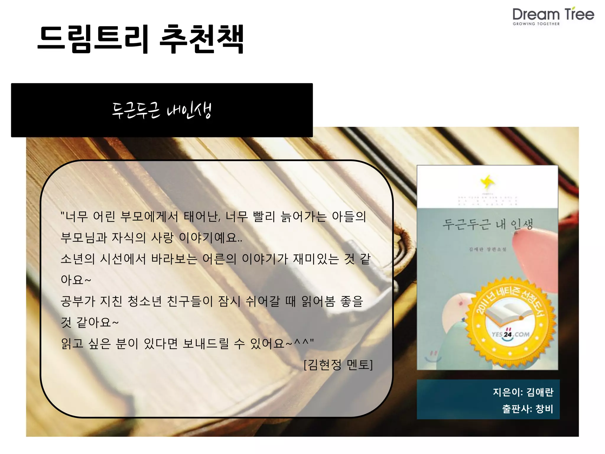 드림트리 추천책

      두근두근 내인생



"너무 어린 부모에게서 태어난, 너무 빨리 늙어가는 아들의
부모님과 자식의 사랑 이야기예요..
소년의 시선에서 바라보는 어른의 이야기가 재미있는 것 같
아요~
공부가 지친 청소년 친구들이 잠시 쉬어갈 때 읽어봄 좋을
것 같아요~
읽고 싶은 분이 있다면 보내드릴 수 있어요~^^"
                         [김현정 멘토]

                                    지은이: 김애란
                                     출판사: 창비
 