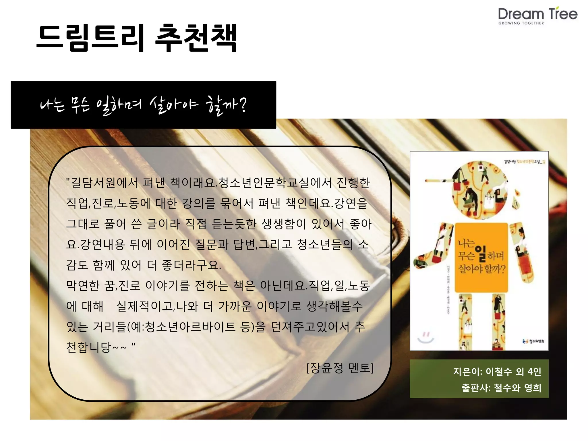 드림트리 추천책

나는 무슨 일하며 살아야 할까?


  "길담서원에서 펴낸 책이래요.청소년인문학교실에서 진행한
  직업,진로,노동에 대한 강의를 묶어서 펴낸 책인데요.강연을
  그대로 풀어 쓴 글이라 직접 듣는듯한 생생함이 있어서 좋아
  요.강연내용 뒤에 이어진 질문과 답변,그리고 청소년들의 소
  감도 함께 있어 더 좋더라구요.
  막연한 꿈,진로 이야기를 전하는 책은 아닌데요.직업,일,노동
  에 대해   실제적이고,나와 더 가까운 이야기로 생각해볼수
  있는 거리들(예:청소년아르바이트 등)을 던져주고있어서 추
  천합니당~~ "
                            [장윤정 멘토]   지은이: 이철수 외 4인
                                        출판사: 철수와 영희
 