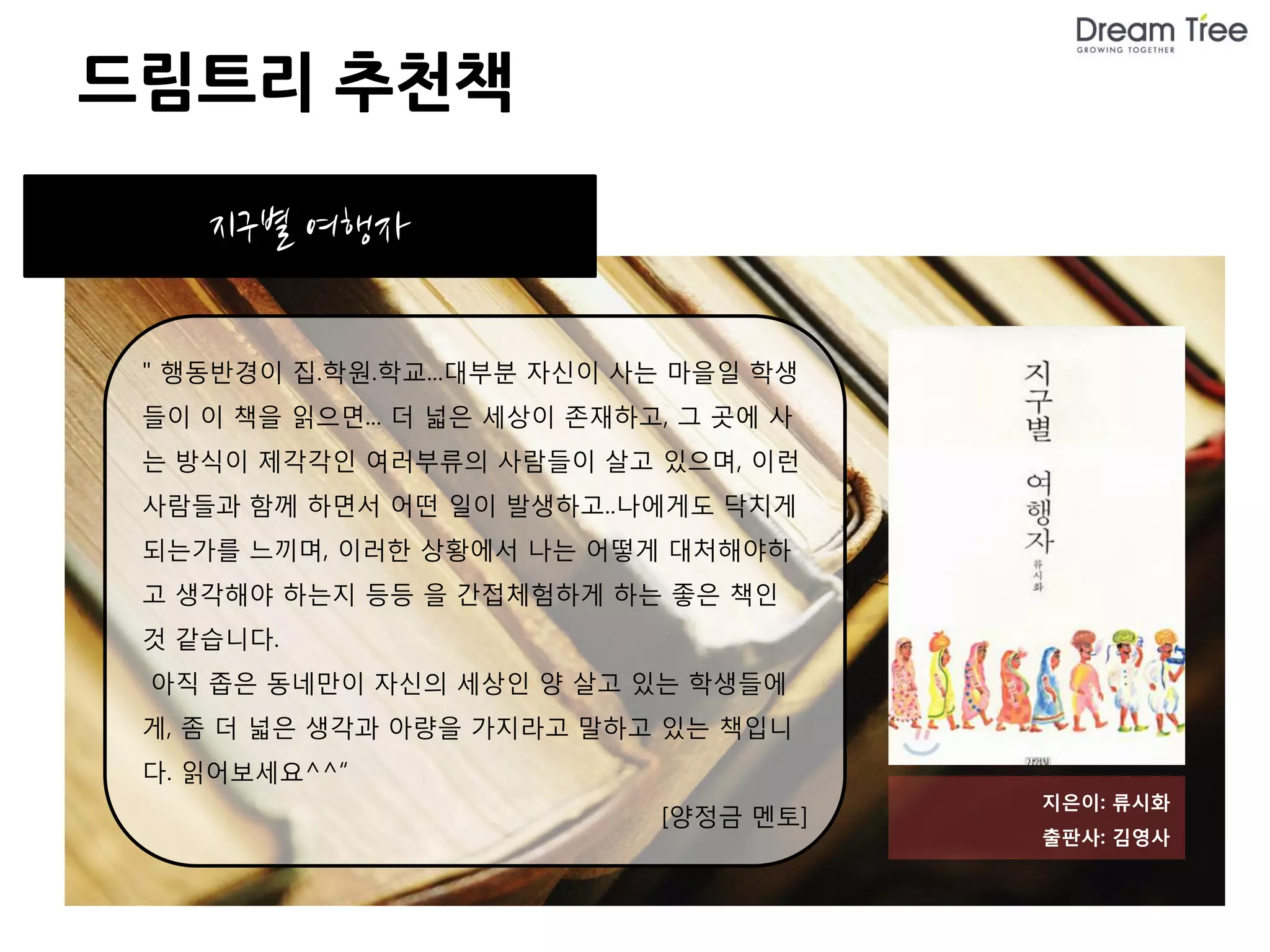 드림트리 추천책

    지구별 여행자

 " 행동반경이 집.학원.학교...대부분 자신이 사는 마을일 학생
 들이 이 책을 읽으면... 더 넓은 세상이 존재하고, 그 곳에 사
 는 방식이 제각각인 여러부류의 사람들이 살고 있으며, 이런
 사람들과 함께 하면서 어떤 일이 발생하고..나에게도 닥치게
 되는가를 느끼며, 이러한 상황에서 나는 어떻게 대처해야하
 고 생각해야 하는지 등등 을 간접체험하게 하는 좋은 책인
 것 같습니다.
 아직 좁은 동네만이 자신의 세상인 양 살고 있는 학생들에
 게, 좀 더 넓은 생각과 아량을 가지라고 말하고 있는 책입니
 다. 읽어보세요^^“
                                        지은이: 류시화
                             [양정금 멘토]
                                        출판사: 김영사
 