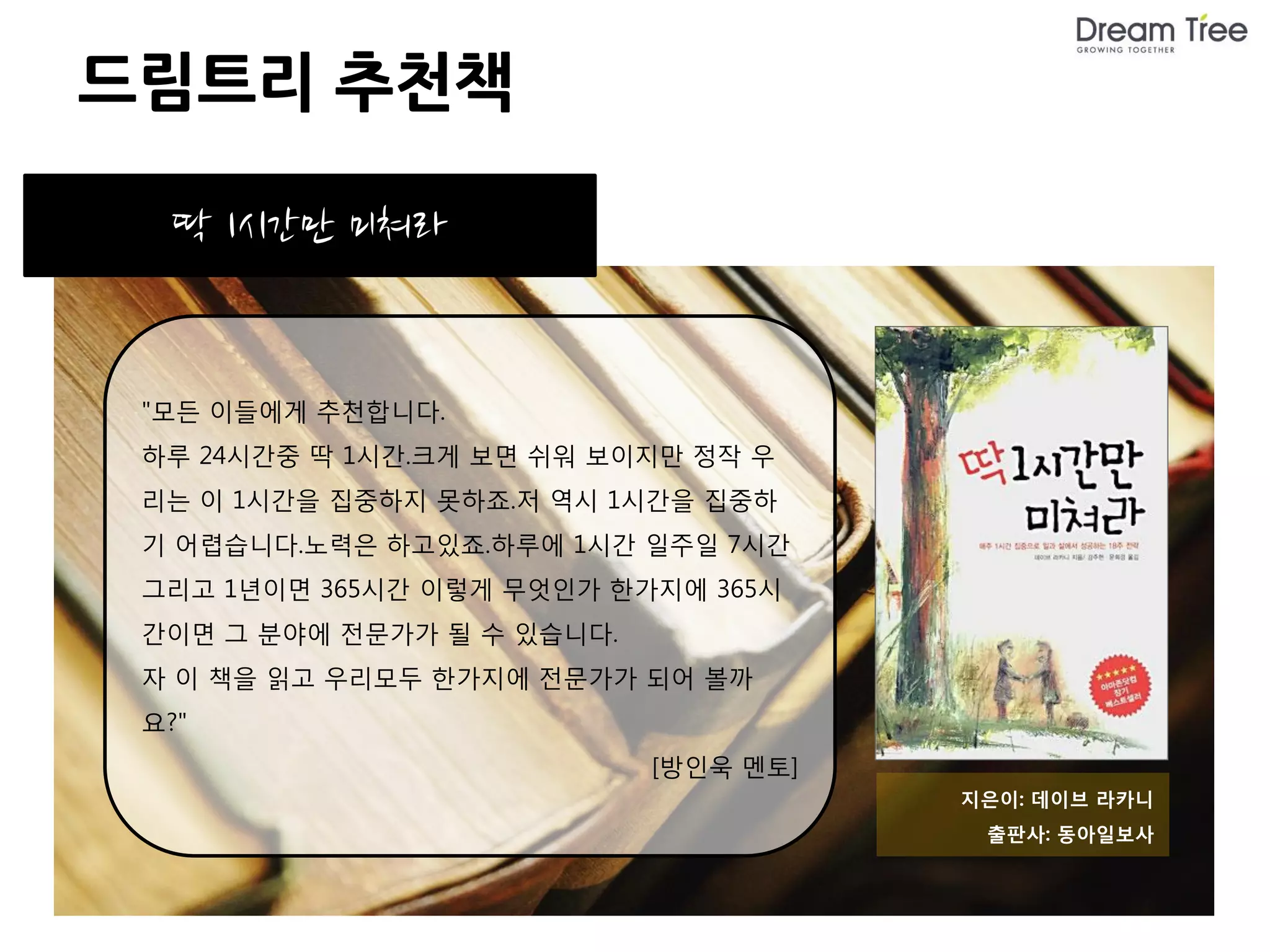 드림트리 추천책

  딱 1시간만 미쳐라


 "모든 이들에게 추천합니다.
 하루 24시간중 딱 1시간.크게 보면 쉬워 보이지만 정작 우
 리는 이 1시간을 집중하지 못하죠.저 역시 1시간을 집중하
 기 어렵습니다.노력은 하고있죠.하루에 1시간 일주일 7시간
 그리고 1년이면 365시간 이렇게 무엇인가 한가지에 365시
 간이면 그 분야에 전문가가 될 수 있습니다.
 자 이 책을 읽고 우리모두 한가지에 전문가가 되어 볼까
 요?"
                            [방인욱 멘토]
                                       지은이: 데이브 라카니
                                        출판사: 동아일보사
 