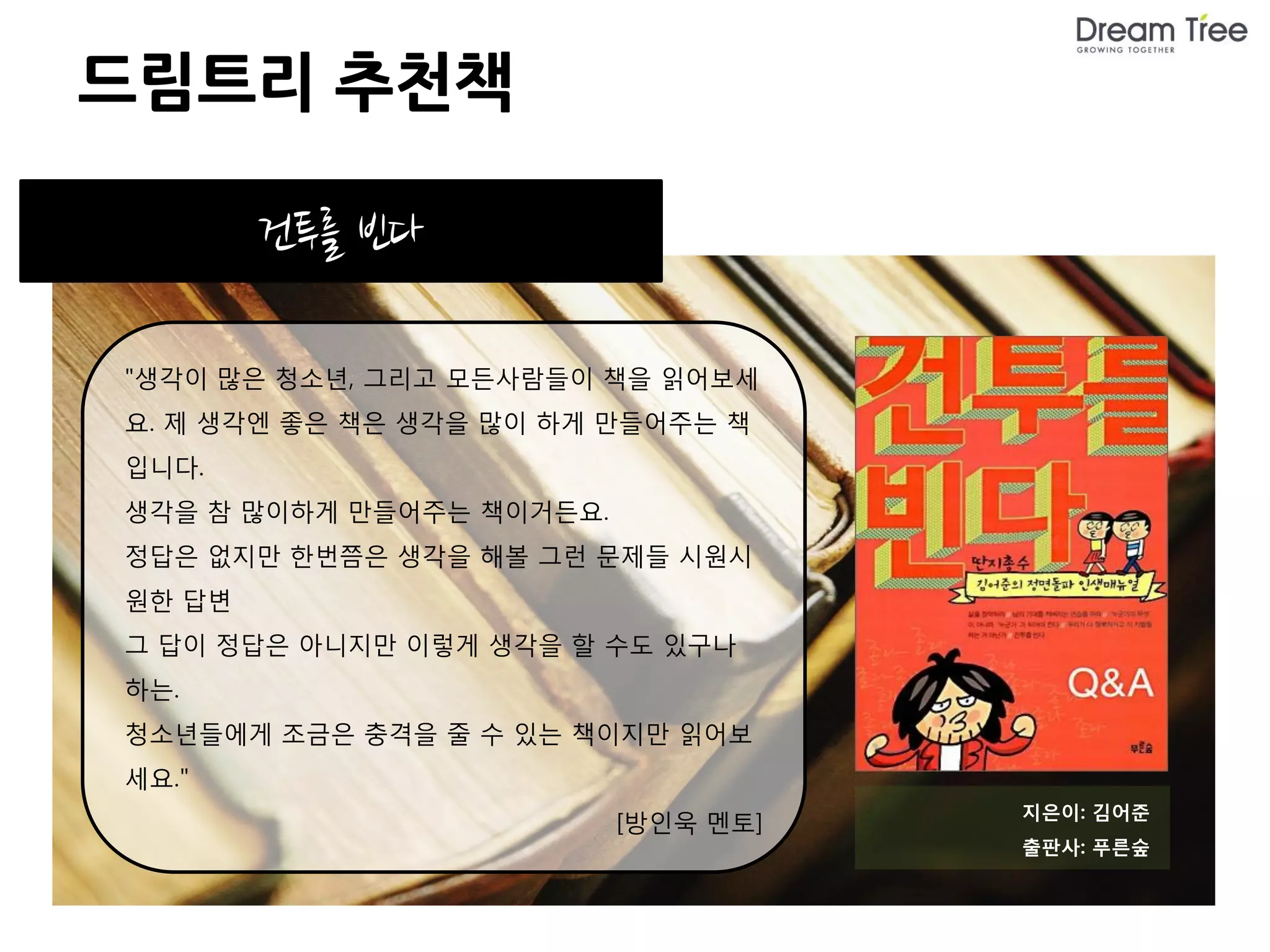 드림트리 추천책

        건투를 빈다

"생각이 많은 청소년, 그리고 모든사람들이 책을 읽어보세
요. 제 생각엔 좋은 책은 생각을 많이 하게 만들어주는 책
입니다.
생각을 참 많이하게 만들어주는 책이거든요.
정답은 없지만 한번쯤은 생각을 해볼 그런 문제들 시원시
원한 답변
그 답이 정답은 아니지만 이렇게 생각을 할 수도 있구나
하는.
청소년들에게 조금은 충격을 줄 수 있는 책이지만 읽어보
세요."
                                     지은이: 김어준
                          [방인욱 멘토]
                                     출판사: 푸른숲
 