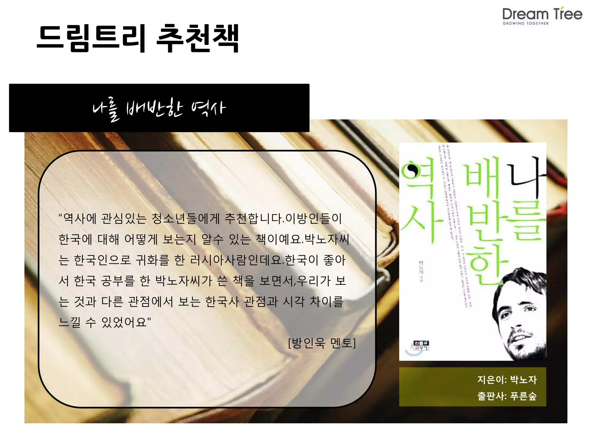 드림트리 추천책

   나를 배반한 역사


“역사에 관심있는 청소년들에게 추천합니다.이방인들이
한국에 대해 어떻게 보는지 알수 있는 책이예요.박노자씨
는 한국인으로 귀화를 한 러시아사람인데요.한국이 좋아
서 한국 공부를 한 박노자씨가 쓴 책을 보면서,우리가 보
는 것과 다른 관점에서 보는 한국사 관점과 시각 차이를
느낄 수 있었어요"
                        [방인욱 멘토]


                                   지은이: 박노자
                                   출판사: 푸른숲
 