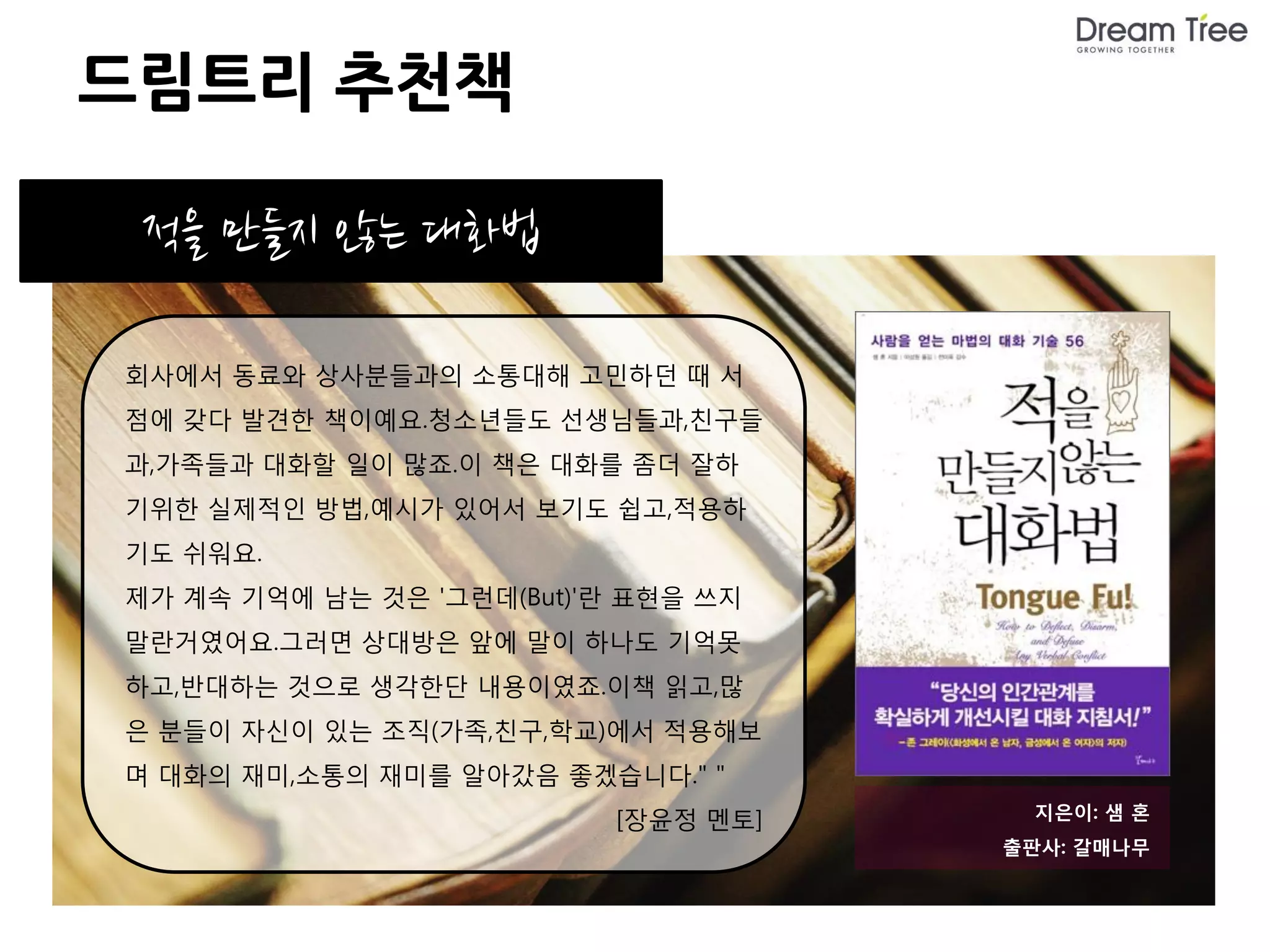 드림트리 추천책

 적을 만들지 않는 대화법

회사에서 동료와 상사분들과의 소통대해 고민하던 때 서
점에 갖다 발견한 책이예요.청소년들도 선생님들과,친구들
과,가족들과 대화할 일이 많죠.이 책은 대화를 좀더 잘하
기위한 실제적인 방법,예시가 있어서 보기도 쉽고,적용하
기도 쉬워요.
제가 계속 기억에 남는 것은 '그런데(But)'란 표현을 쓰지
말란거였어요.그러면 상대방은 앞에 말이 하나도 기억못
하고,반대하는 것으로 생각한단 내용이였죠.이책 읽고,많
은 분들이 자신이 있는 조직(가족,친구,학교)에서 적용해보
며 대화의 재미,소통의 재미를 알아갔음 좋겠습니다." "
                           [장윤정 멘토]    지은이: 샘 혼
                                      출판사: 갈매나무
 