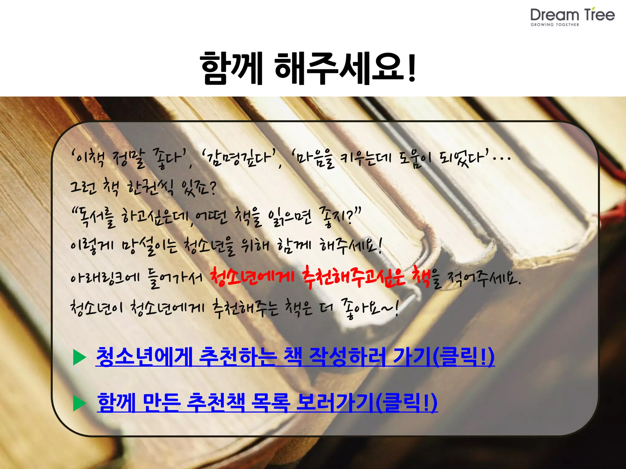 함께 해주세요!

‘이책 정말 좋다’, ‘감명깊다’, ‘마음을 키우는데 도움이 되었다’…
그런 책 한권씩 있죠?
“독서를 하고싶은데,어떤 책을 읽으면 좋지?”
이렇게 망설이는 청소년을 위해 함께 해주세요!
아래링크에 들어가서 청소년에게 추천해주고싶은 책을 적어주세요.
청소년이 청소년에게 추천해주는 책은 더 좋아요~!
▶ 청소년에게 추천하는 책 작성하러 가기(클릭!)

▶ 함께 만든 추천책 목록 보러가기(클릭!)
 
