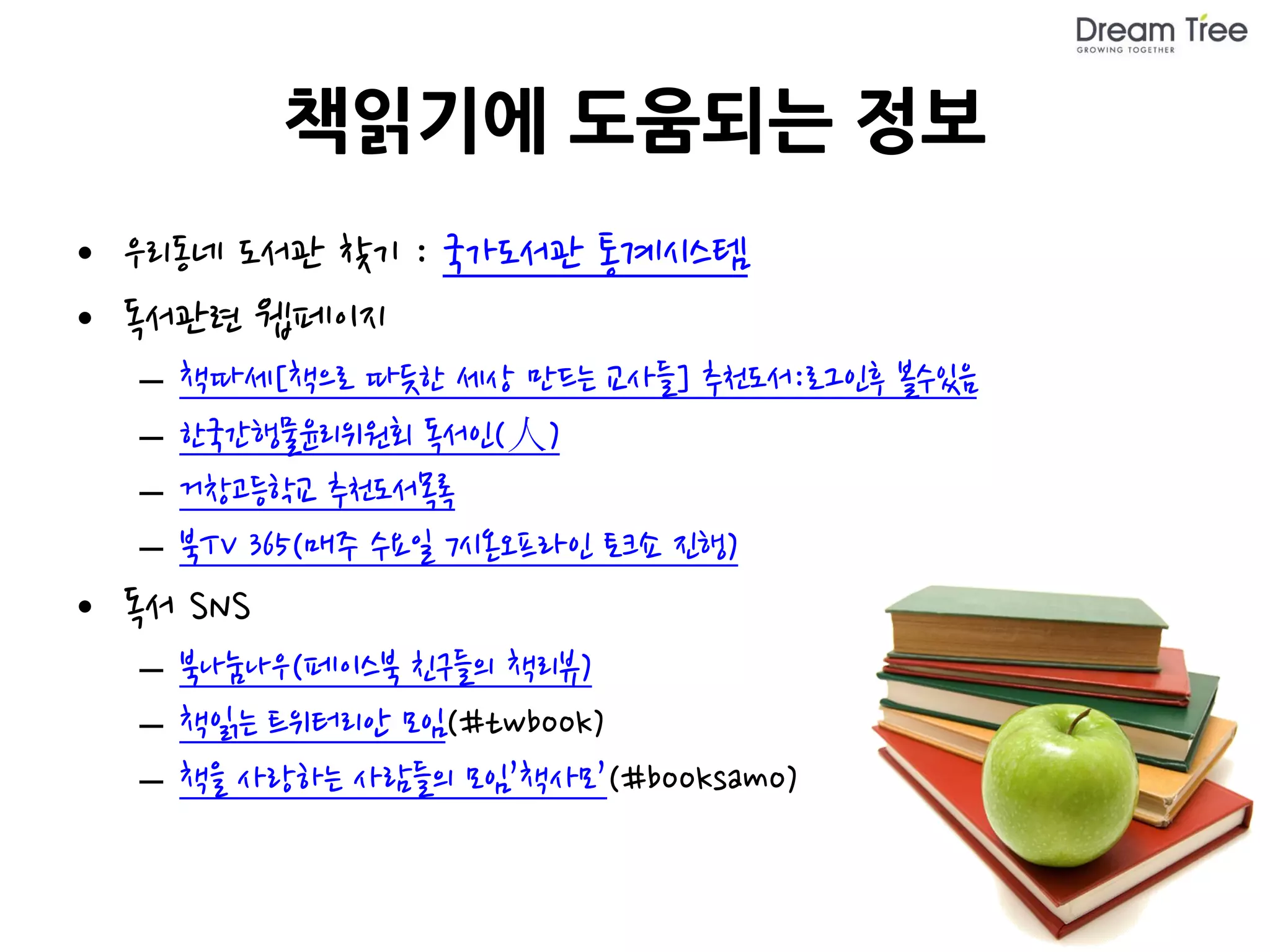 책읽기에 도움되는 정보
• 우리동네 도서관 찾기 : 국가도서관 통계시스템
• 독서관련 웹페이지
  –   책따세[책으로 따듯한 세상 만드는 교사들] 추천도서:로그인후 볼수있음
  –   한국간행물윤리위원회 독서인(人)
  –   거창고등학교 추천도서목록
  –   북TV 365(매주 수요일 7시온오프라인 토크쇼 진행)
• 독서 SNS
  – 북나눔나우(페이스북 친구들의 책리뷰)
  – 책읽는 트위터리안 모임(#twbook)
  – 책을 사랑하는 사람들의 모임’책사모’(#booksamo)
 
