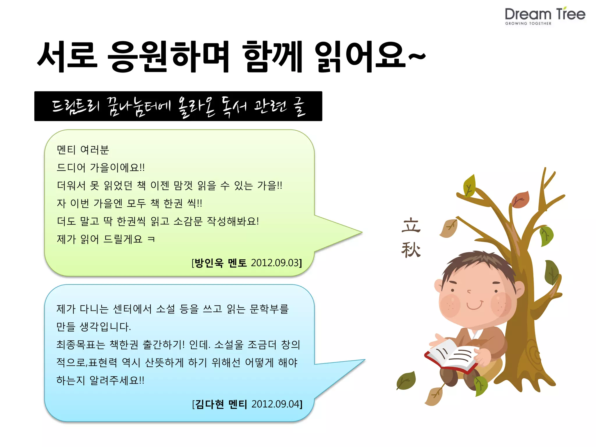 서로 응원하며 함께 읽어요~
드림트리 꿈나눔터에 올라온 독서 관련 글
멘티 여러분
드디어 가을이에요!!
더워서 못 읽었던 책 이젠 맘껏 읽을 수 있는 가을!!
자 이번 가을엔 모두 책 한권 씩!!
더도 말고 딱 한권씩 읽고 소감문 작성해봐요!
제가 읽어 드릴게요 ㅋ

                  [방인욱 멘토 2012.09.03]



제가 다니는 센터에서 소설 등을 쓰고 읽는 문학부를
만들 생각입니다.
최종목표는 책한권 출간하기! 인데. 소설울 조금더 창의
적으로,표현력 역시 산뜻하게 하기 위해선 어떻게 해야
하는지 알려주세요!!

                  [김다현 멘티 2012.09.04]
                                        드림트리 멘토에게Q 바로가기(클릭!)
 