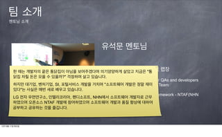 팀 소개
      멘토님 소개




                                              유석문 멘토님

                                        NHN 지도지역서비스개발랩 랩장
         한 때는 개발자의 끝은 통닭집이 아님을 보여주겠다며 의기양양하게 살았고 지금은 "통
         닭집 차릴 돈은 모을 수 있을까?" 걱정하며 살고 있습니다.
                                        Agile Coach and Team Lead for QAs and developers
         하지만 대기업, 벤처기업, SI, 포털서비스 개발을 거치며 "소프트웨어 개발은 Technology Team
                                        Head of Advanced 정말 재미
         있다"는 사실은 매번 새로 배우고 있습니다.       Head of Map development Lab
                                        Developed Test Automation Framework - NTAF(NHN
         LG 전자 우면연구소, 인텔리코리아, 핸디소프트, NHN에서 소프트웨어 개발자로 근무
                                        Test Automation Framework)
         하였으며 오픈소스 NTAF 개발에 참여하였으며 소프트웨어 개발과 품질 향상에 대하여
         공부하고 공유하는 것을 즐깁니다.



12년 9월 11일 화요일
 