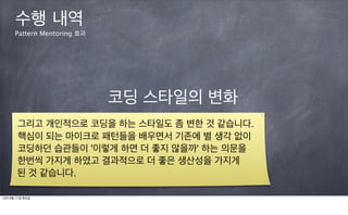 수행 내역
      Pattern Mentoring 효과




                             코딩 스타일의 변화
       그리고 개인적으로 코딩을 하는 스타일도 좀 변한 것 같습니다.
       핵심이 되는 마이크로 패턴들을 배우면서 기존에 별 생각 없이
       코딩하던 습관들이 '이렇게 하면 더 좋지 않을까' 하는 의문을
       한번씩 가지게 하였고 결과적으로 더 좋은 생산성을 가지게
       된 것 같습니다.

12년 9월 11일 화요일
 