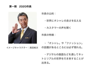 第一期 ZOZO市長

                  市長の公約：

                   ・世界にオシャレの良さを伝える

                   ・カスタマーの声を聞く

                  市長の特徴：
                   
                   ・「オシャレ」や「ファッション」
イメージキャラクター：高田純次   の話題があるところには必ず現れる。

                   ・デジタルの画面などを通してネッ
                  トとリアルの世界を行き来することが
                  出来る。
 