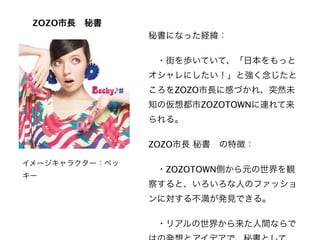 ZOZO市長 秘書
                秘書になった経緯：

                 ・街を歩いていて、「日本をもっと
                オシャレにしたい！」と強く念じたと
                ころをZOZO市長に感づかれ、突然未
                知の仮想都市ZOZOTOWNに連れて来
                られる。

                ZOZO市長 秘書 の特徴：

イメージキャラクター：ベッ
                 ・ZOZOTOWN側から元の世界を観
キー
                察すると、いろいろな人のファッショ
                ンに対する不満が発見できる。

                 ・リアルの世界から来た人間ならで
 