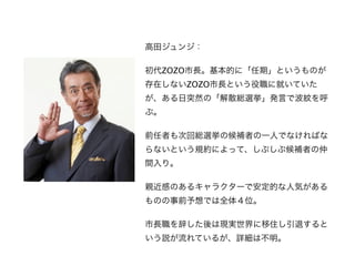 高田ジュンジ：

初代ZOZO市長。基本的に「任期」というものが
存在しないZOZO市長という役職に就いていた
が、ある日突然の「解散総選挙」発言で波紋を呼
ぶ。

前任者も次回総選挙の候補者の一人でなければな
らないという規約によって、しぶしぶ候補者の仲
間入り。

親近感のあるキャラクターで安定的な人気がある
ものの事前予想では全体４位。

市長職を辞した後は現実世界に移住し引退すると
いう説が流れているが、詳細は不明。
 