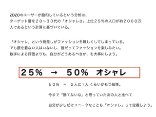 ZOZOのユーザーが飽和しているという分析は、
ターゲット層を２０∼３０代の「オシャレさ」上位２５％の人口が約２０００万
人であるという計算に基づいている。



「オシャレ」という物差しがファッションを難しくしてしまっている。
でも服を着ない人はいないし、誰だってファッションを楽しみたい。
数字による評価よりも、自分がどうあるべきか、を大事にしよう。




  ２５％ → ５０％ オシャレ
           ５０％ ＝ ２人に１人 くらいがもつ個性。

           今まで「勝てないな」と思っていたあの人と比べて

           自分が少しだけユニークなことも「オシャレ」って定義しよう。
 