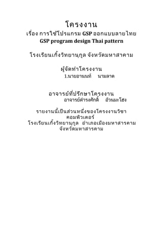 โครงงาน
เรื่อ ง การใช้โ ปรแกรม GSP ออกแบบลายไทย
        GSP program design Thai pattern

 โรงเรีย นเกิ้ง วิท ยานุก ูล จัง หวัด มหาสาคาม

               ผู้จ ด ทำา โครงงาน
                    ั
                1.นายอานนท์      นามลาด


         อาจารย์ท ี่ป รึก ษาโครงงาน
                อาจารย์ดำารงศักดิ์   อ้วนมะโฮง

   รายงานนี้เ ป็น ส่ว นหนึ่ง ของโครงงานวิช า
                     คอมพิว เตอร์
โรงเรีย นเกิ้ง วิท ยานุก ูล อำา เภอเมือ งมหาสารคาม
                 จัง หวัด มหาสารคาม
 