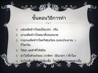 ขั้นตอนวิธีการทำา

1) แช่เมล็ดข้าวโพดเป็นเวลา 1คืน
2) เอาเมล็ดข้าวโพดมาพึงจนหมาด
                      ่
3) กรอกเมล็ดข้าวโพดใส่ถุงร้อน ถุงละประมาณ ½
    กิโลกรัม
4) ใส่จุก อุดสำาลีให้สนิท
5) นำาไปนึ่งด้วยถังอบ 200ลิตร เป็นเวลา 3 ชั่วโมง
6) นำาไปเขี่ยเชื้อในตู้เขียเชื้อ โดยใช้แฮลกอฮอฆ่าเชื้อ
                          ่
 
