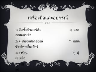 เครื่องมือและอุปกรณ์

1) หัวเชื้อบิวเวอร์๶รีย             6) แฮล
กอฮอฆ่าเชื้อ
2) ตะ๶กียงแฮลกอฮอล์                 7) เมล็ด
ข้าวโพดเลียงสัตว์
          ้
3) ถุงร้อน                            8) ตู้
เขี่ยเชื้อ
4) สำาลี                                9)
ลูป
 