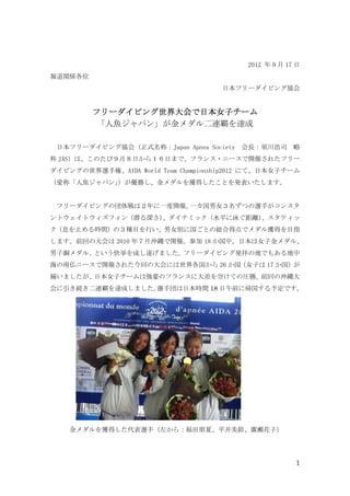 2012 年 9 月 17 日
報道関係各位
                                     日本フリーダイビング協会


         フリーダイビング世界大会で日本女子チーム
         フリーダイビング世界大会で日本女子チーム
          「人魚ジャパン」が金メダル二連覇を達成

 日本フリーダイビング協会（正式名称：Japan Apnea Society    会長：須川浩司 略
称 JAS）は、このたび９月８日から１６日まで、フランス・ニースで開催されたフリー
ダイビングの世界選手権、AIDA World Team Championship2012 にて、日本女子チーム
（愛称「人魚ジャパン」
          ）が優勝し、金メダルを獲得したことを発表いたします。


 フリーダイビングの団体戦は２年に一度開催。一カ国男女３名ずつの選手がコンスタ
ントウェイトウィズフィン（潜る深さ）
                 、ダイナミック（水平に泳ぐ距離）
                                、スタティッ
ク（息を止める時間）の３種目を行い、男女別に国ごとの総合得点でメダル獲得を目指
します。前回の大会は 2010 年７月沖縄で開催。参加 18 か国中、日本は女子金メダル、
男子銅メダル、という快挙を成し遂げました。フリーダイビング発祥の地でもある地中
海の南仏ニースで開催された今回の大会には世界各国から 26 か国（女子は 17 か国）が
揃いましたが、日本女子チームは強豪のフランスに大差を空けての圧勝。前回の沖縄大
会に引き続き二連覇を達成しました。選手団は日本時間 18 日午前に帰国する予定です。




    金メダルを獲得した代表選手（左から：福田朋夏、平井美鈴、廣瀬花子）




                                                        1
 