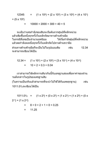 12345          =    (1 x 104) + (2 x 103) + (3 x 102) + (4 x 101)
+ (5 x 100)
           =       10000 + 2000 + 300 + 40 + 5




                                                                     12.34



    12.34 =        (1 x 101) + (2 x 100) + (3 x 10-1) + (4 x 10-2)
           =       10 + 2 + 0.3 + 0.04




(                                                           )
1011.012


    1011.012       =    (1 x 23) + (0 x 22) + (1 x 21) + (1 x 20) + (0 x
2-1) + (1 x 2-2)
           =       8 + 0 + 2 + 1 + 0 + 0.25
           =       11.25
 
