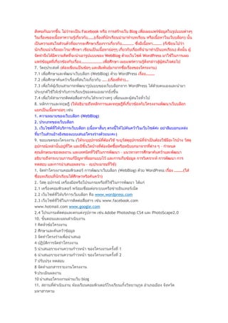 สังคมกันมากขึ้น ไม่ว่าจะเป็น Facebook หรือ การสร้างเว็บ Blog เพื่อเผยแพร่ข้อมูลในรูปแบบต่างๆ
ในเรื่องของเนื้อหาความรู้เกี่ยวกับ……(เรื่องที่นักเรียนนำามาทำาบทเรียน หรือเนื้อหาในเว็บบล็อก) นั้น
เป็นความสนใจส่วนตัวที่อยากจะศึกษาเรื่องราวเกียวกับ………… ซึ่งมีเนื้อหา……… (ก็เขียนไปว่า
                                                   ่
นักเรียนนำาเรื่องอะไรมาศึกษา เขียนเป็นเนื้อหาย่อๆๆ เกียวกับเรื่องที่นำามาทำาเป็นบทเรียน) ดังนั้น ผู้
                                                      ่
จัดทำาจึงได้มีความคิดที่จะนำาเอารูปแบบของ WebBlog ด้วยเว็บไซต์ WordPress มาใช้ในการเผย
แพร่ข้อมูลที่เกี่ยวข้องกับเรื่อง………………….เพื่อศึกษา เผยแพร่ความรู้ดังกล่าวสู่ผู้สนใจต่อไป
7. วัตถุประสงค์ (ต้องเขียนเป็นข้อๆ และสัมพันธ์มาจากชื่อเรื่องของโครงงาน)
7.1 เพื่อศึกษาและพัฒนาเว็บบล็อก (WebBlog) ด้วย WordPress เรื่อง………
7.2 เพื่อศึกษาค้นคว้าเรื่องที่สนใจเกี่ยวกับ …..(เรื่องที่ทำา)…
7.3 เพื่อให้ผู้เรียนสามารถพัฒนารูปแบบของเว็บบล็อกจาก WordPress ได้ด้วยตนเองและนำามา
ประยุกต์ใช้ให้เข้ากับการเรียนรู้ของตนเองมากยิ่งขึ้น
7.4 เพื่อให้สามารถติดต่อสื่อสารกันได้ระหว่างครู เพื่อนและผู้สนใจทั่วไป
8. หลักการและทฤษฎี (ให้อธิบายถึงหลักการและทฤษฎีที่เกี่ยวข้องกับโครงงานพัฒนาเว็บบล็อก
แยกเป็นเนื้อหาย่อๆ เช่น
1. ความหมายของเว็บบล็อก (WebBlog)
2. ประเภทของเว็บบล็อก
3. เว็บไซต์ที่ให้บริการเว็บบล็อก (เนื้อหาสั้นๆ ตรงนี้ให้ไปค้นคว้าในเว็บไซต์ค่ะ อย่าลืมบอกแหล่ง
ที่มาในส่วนอ้างอิงของแบบเสนอโครงร่างด้วยนะคะ)
9. ขอบเขตของโครงงาน (ให้ระบุอุปกรณ์ที่ต้องใช้ ระบุวัสดุอุปกรณ์ที่จำาเป็นต้องใช้มีอะไรบ้าง วัสดุ
อุปกรณ์เหล่านั้นอยู่ที่ใด และมีชิ้นใดบ้างที่ต้องจัดซื้อหรือหยิบยกมาจากที่ต่าง ๆ – กำาหนด
คุณลักษณะของผลงาน และเทคนิคที่ใช้ในการพัฒนา – แนวทางการศึกษาค้นคว้าและพัฒนา
อธิบายถึงกระบวนการแก้ปัญหาที่ออกแบบไว้ และการเก็บข้อมูล การวิเคราะห์ การพัฒนา การ
ทดสอบ และการนำาเสนอผลงาน – งบประมาณที่ใช้)
1. จัดทำาโครงงานคอมพิวเตอร์ การพัฒนาเว็บบล็อก (WebBlog) ด้วย WordPress เรื่อง ………(ใส่
ชื่อบทเรียนที่นักเรียนได้ศึกษาหรือค้นคว้า)
2. วัสดุ อุปกรณ์ เครื่องมือหรือโปรแกรมหรือที่ใช้ในการพัฒนา ได้แก่
2.1 เครื่องคอมพิวเตอร์ พร้อมเชื่อมต่อระบบเครือข่ายอินเทอร์เน็ต
2.2 เว็บไซต์ที่ให้บริการเว็บบล็อก คือ www.wordpress.com
2.3 เว็บไซต์ที่ใช้ในการติดต่อสื่อสาร เช่น www.facebook.com
www.hotmail.com www.google.com
2.4 โปรแกรมตัดต่อและตกแต่งรูปภาพ เช่น Adobe Photoshop CS4 และ PhotoScape2.0
10. ขั้นตอนและแผนดำาเนินงาน
1 คิดหัวข้อโครงงาน
2 ศึกษาและค้นคว้าข้อมูล
3 จัดทำาโครงร่างเพื่อนำาเสนอ
4 ปฏิบติการจัดทำาโครงงาน
       ั
5 นำาเสนอรายงานความก้าวหน้า ของโครงงานครั้งที่ 1
6 นำาเสนอรายงานความก้าวหน้า ของโครงงานครั้งที่ 2
7 ปรับปรุง ทดสอบ
8 จัดทำาเอกสารรายงานโครงงาน
9 ประเมินผลงาน
10 นำาเสนอโครงงานผ่านเว็บ blog
11. สถานที่ดำาเนินงาน ห้องเรียนคอมพิวเตอร์โรงเรียนเกิ้งวิทยานุกูล อำาเภอเมือง จังหวัด
มหาสารคาม
 