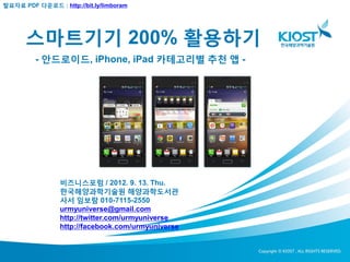 발표자료 PDF 다운로드 : http://bit.ly/limboram




      스마트기기 200% 활용하기
         - 안드로이드, iPhone, iPad 카테고리별 추천 앱 -




                 비즈니스포럼 / 2012. 9. 13. Thu.
                 한국해양과학기술원 해양과학도서관
                 사서 임보람 010-7115-2550
                 urmyuniverse@gmail.com
                 http://twitter.com/urmyuniverse
                 http://facebook.com/urmyuniverse
 