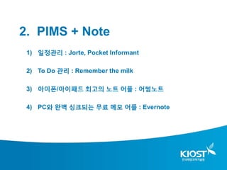 2. PIMS + Note
 1) 일정관리 : Jorte, Pocket Informant

 2) To Do 관리 : Remember the milk

 3) 아이폰/아이패드 최고의 노트 어플 : 어썸노트

 4) PC와 완벽 싱크되는 무료 메모 어플 : Evernote
 