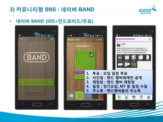 3) 커뮤니티형 SNS : 네이버 BAND

• 네이버 BAND (iOS+안드로이드/무료)




                      1.   투표 : 모임 일정 투표
                      2.   사진첩 : 밴드 멤버에게만 공개
                      3.   채팅방 : 밴드 멤버 채팅방
                      4.   일정 : 정기모임, MT 등 일정 수립
                      5.   주소록 : 밴드멤버들의 주소록
 