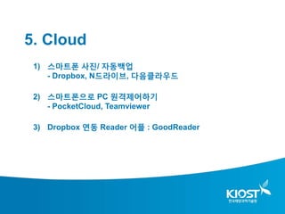 5. Cloud
 1) 스마트폰 사진/ 자동백업
    - Dropbox, N드라이브, 다음클라우드

 2) 스마트폰으로 PC 원격제어하기
    - PocketCloud, Teamviewer

 3) Dropbox 연동 Reader 어플 : GoodReader
 