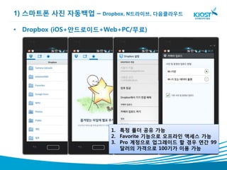 1) 스마트폰 사진 자동백업 – Dropbox, N드라이브, 다음클라우드

• Dropbox (iOS+안드로이드+Web+PC/무료)




                       1. 특정 폴더 공유 가능
                       2. Favorite 기능으로 오프라인 액세스 가능
                       3. Pro 계정으로 업그레이드 할 경우 연간 99
                          달러의 가격으로 100기가 이용 가능
 