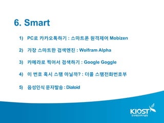 6. Smart
 1) PC로 카카오톡하기 : 스마트폰 원격제어 Mobizen

 2) 가장 스마트한 검색엔진 : Wolfram Alpha

 3) 카메라로 찍어서 검색하기 : Google Goggle

 4) 이 번호 혹시 스팸 아닐까? : 더콜 스팸전화번호부

 5) 음성인식 문자발송 : Dialoid
 