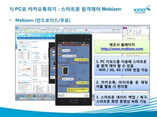 1) PC로 카카오톡하기 : 스마트폰 원격제어 Mobizen

• Mobizen (안드로이드/무료)




                                제조사 홈페이지
                           http://www.mobizen.com


                         1. PC 키보드를 이용해 스마트폰
                         을 원격 제어 할 수 있음
                         - Wifi / 3G, 4G / USB 연결 가능


                         2. 카카오톡, 마이피플 등 채팅
                         어플 활용 시 편리함


                         3. 스마트폰 데이터 백업 / 복구,
                         스마트폰 화면 동영상 녹화 기능
 