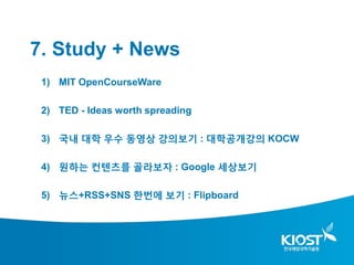 7. Study + News
 1) MIT OpenCourseWare

 2) TED - Ideas worth spreading

 3) 국내 대학 우수 동영상 강의보기 : 대학공개강의 KOCW

 4) 원하는 컨텐츠를 골라보자 : Google 세상보기

 5) 뉴스+RSS+SNS 한번에 보기 : Flipboard
 
