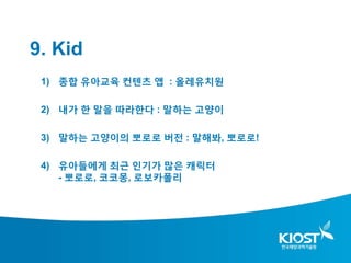 9. Kid
 1) 종합 유아교육 컨텐츠 앱 : 올레유치원

 2) 내가 한 말을 따라한다 : 말하는 고양이

 3) 말하는 고양이의 뽀로로 버전 : 말해봐, 뽀로로!

 4) 유아들에게 최근 인기가 많은 캐릭터
    - 뽀로로, 코코몽, 로보카폴리
 