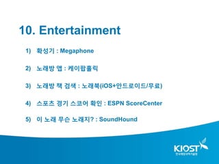 10. Entertainment
 1) 확성기 : Megaphone

 2) 노래방 앱 : 케이팝홀릭

 3) 노래방 책 검색 : 노래북(iOS+안드로이드/무료)

 4) 스포츠 경기 스코어 확인 : ESPN ScoreCenter

 5) 이 노래 무슨 노래지? : SoundHound
 