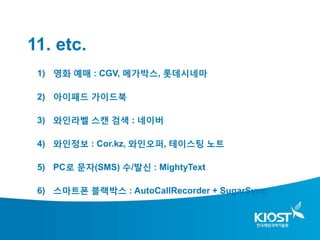 11. etc.
 1) 영화 예매 : CGV, 메가박스, 롯데시네마

 2) 아이패드 가이드북

 3) 와인라벨 스캔 검색 : 네이버

 4) 와인정보 : Cor.kz, 와인오퍼, 테이스팅 노트

 5) PC로 문자(SMS) 수/발신 : MightyText

 6) 스마트폰 블랙박스 : AutoCallRecorder + SugarSync
 
